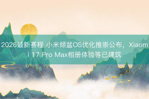 2026最新赛程 小米倾盆OS优化推崇公布，Xiaomi 17 Pro Max相册体验等已建筑