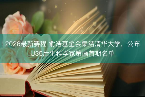 2026最新赛程 俞浩基金会集结清华大学，公布U35后生科学家策画首期名单