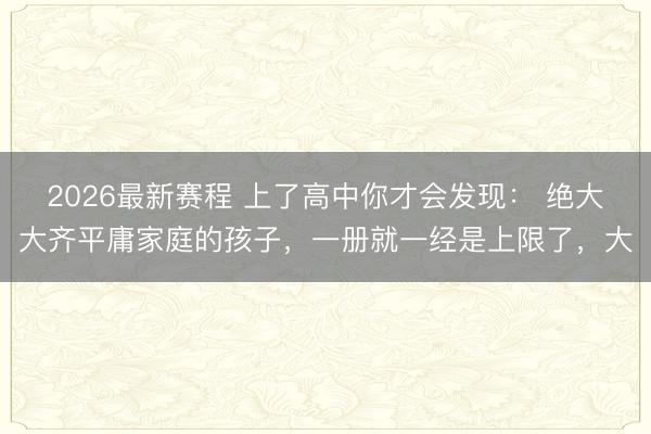 2026最新赛程 上了高中你才会发现： 绝大大齐平庸家庭的孩子，一册就一经是上限了，大