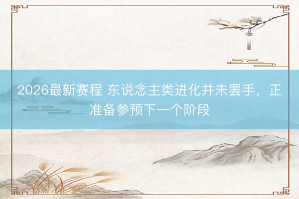 2026最新赛程 东说念主类进化并未罢手，正准备参预下一个阶段