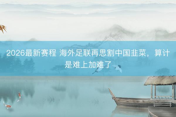 2026最新赛程 海外足联再思割中国韭菜，算计是难上加难了