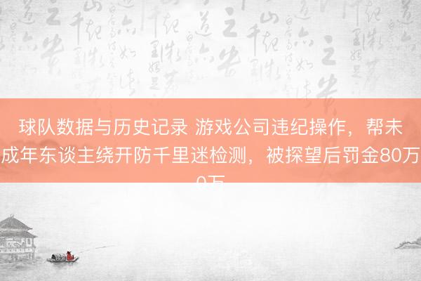 球队数据与历史记录 游戏公司违纪操作，帮未成年东谈主绕开防千里迷检测，被探望后罚金80万