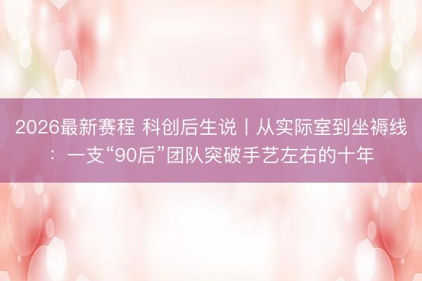 2026最新赛程 科创后生说丨从实际室到坐褥线：一支“90后”团队突破手艺左右的十年