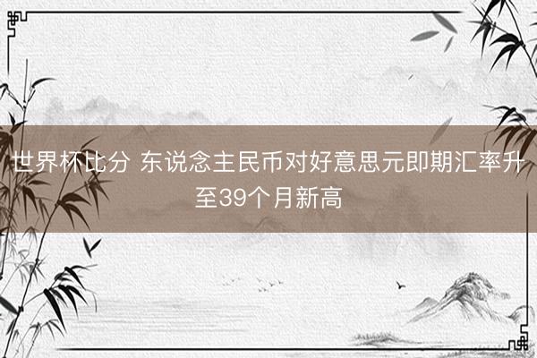 世界杯比分 东说念主民币对好意思元即期汇率升至39个月新高