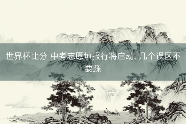世界杯比分 中考志愿填报行将启动， 几个误区不要踩