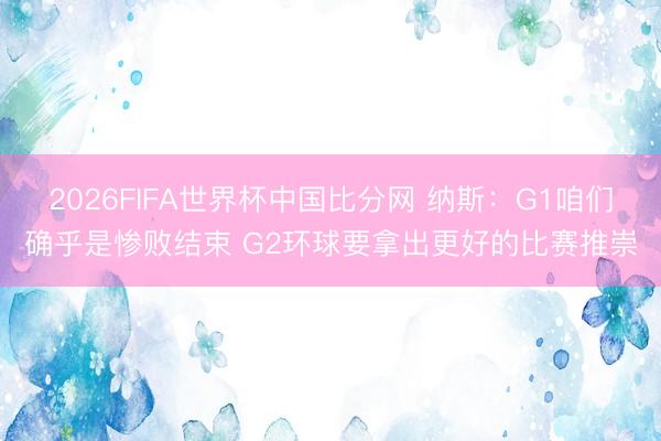 2026FIFA世界杯中国比分网 纳斯：G1咱们确乎是惨败结束 G2环球要拿出更好的比赛推崇