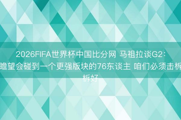 2026FIFA世界杯中国比分网 马祖拉谈G2：我瞻望会碰到一个更强版块的76东谈主 咱们必须击柝好