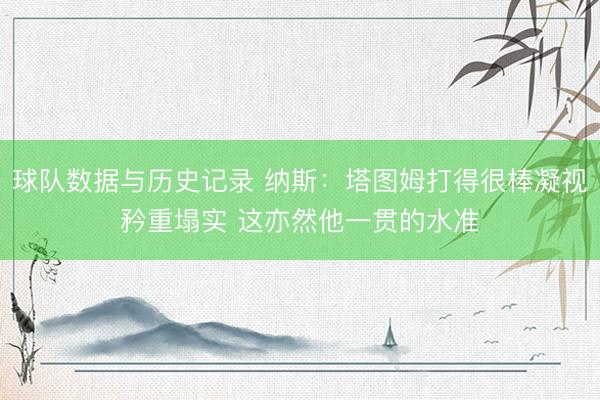 球队数据与历史记录 纳斯：塔图姆打得很棒凝视矜重塌实 这亦然他一贯的水准