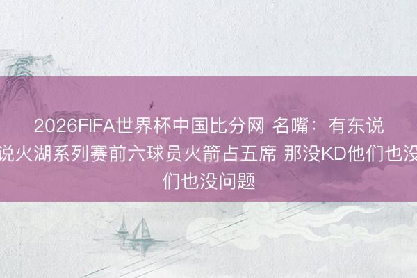 2026FIFA世界杯中国比分网 名嘴：有东说念主说火湖系列赛前六球员火箭占五席 那没KD他们也没问题