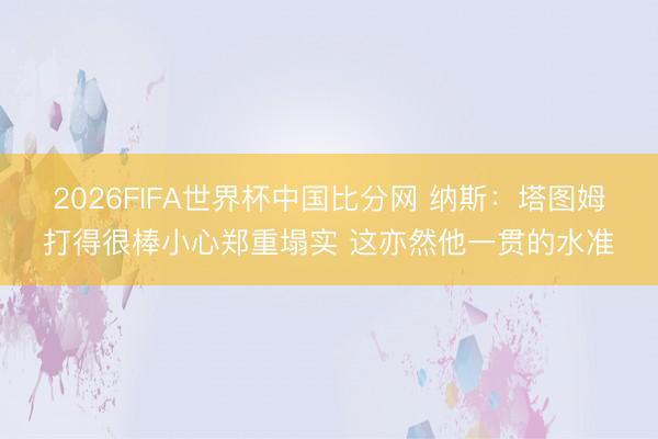 2026FIFA世界杯中国比分网 纳斯：塔图姆打得很棒小心郑重塌实 这亦然他一贯的水准