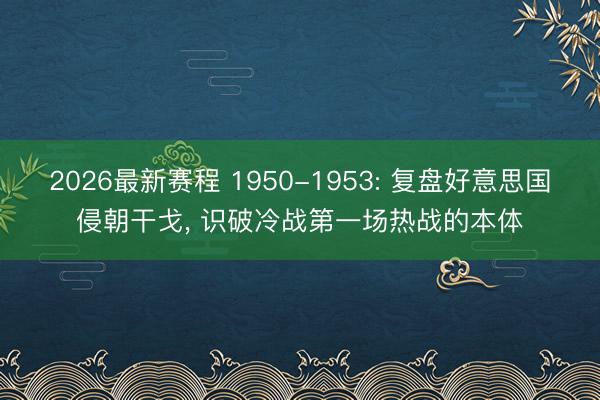 2026最新赛程 1950-1953: 复盘好意思国侵朝干戈, 识破冷战第一场热战的本体