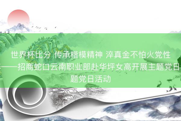 世界杯比分 传承楷模精神 淬真金不怕火党性素养——招商蛇口云南职业部赴华坪女高开展主题党日活动