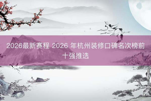 2026最新赛程 2026 年杭州装修口碑名次榜前十强推选