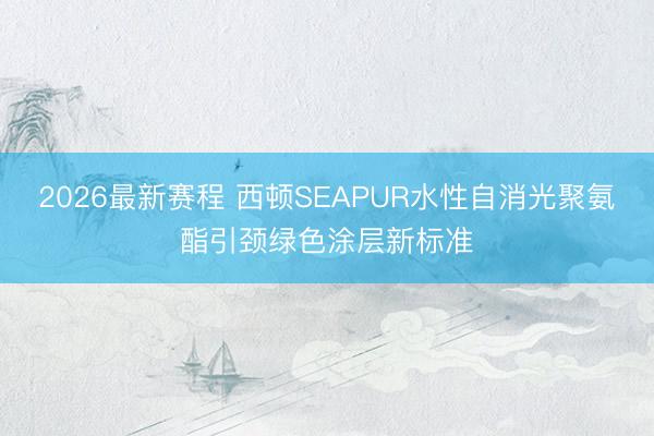 2026最新赛程 西顿SEAPUR水性自消光聚氨酯引颈绿色涂层新标准