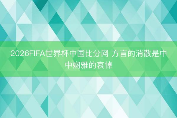 2026FIFA世界杯中国比分网 方言的消散是中中娴雅的哀悼