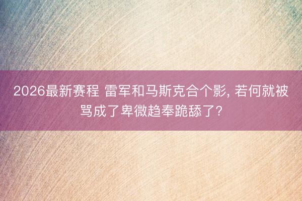 2026最新赛程 雷军和马斯克合个影， 若何就被骂成了卑微趋奉跪舔了?