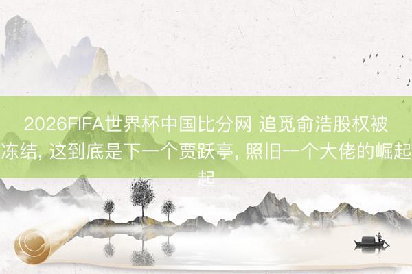 2026FIFA世界杯中国比分网 追觅俞浩股权被冻结， 这到底是下一个贾跃亭， 照旧一个大佬的崛起