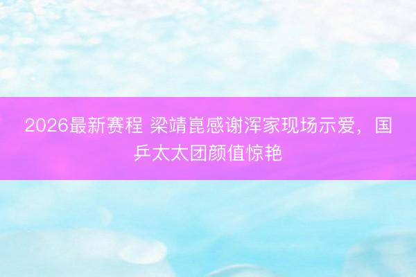 2026最新赛程 梁靖崑感谢浑家现场示爱，国乒太太团颜值惊艳
