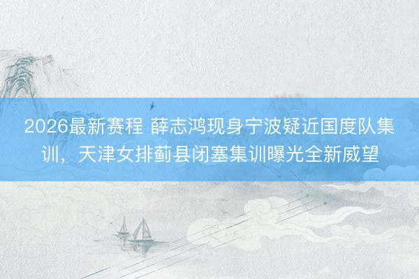 2026最新赛程 薛志鸿现身宁波疑近国度队集训，天津女排蓟县闭塞集训曝光全新威望