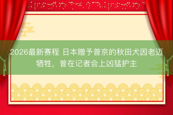 2026最新赛程 日本赠予普京的秋田犬因老迈牺牲，曾在记者会上凶猛护主