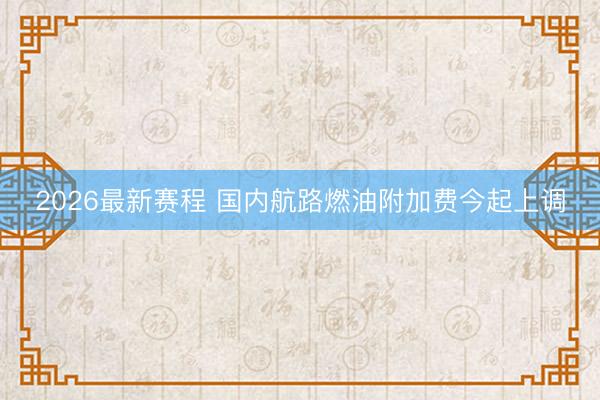 2026最新赛程 国内航路燃油附加费今起上调