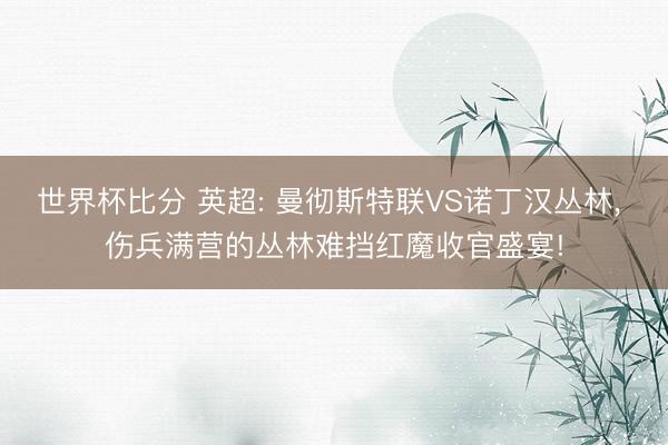 世界杯比分 英超: 曼彻斯特联VS诺丁汉丛林， 伤兵满营的丛林难挡红魔收官盛宴!