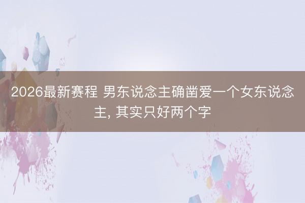 2026最新赛程 男东说念主确凿爱一个女东说念主, 其实只好两个字