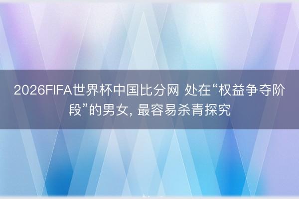 2026FIFA世界杯中国比分网 处在“权益争夺阶段”的男女, 最容易杀青探究