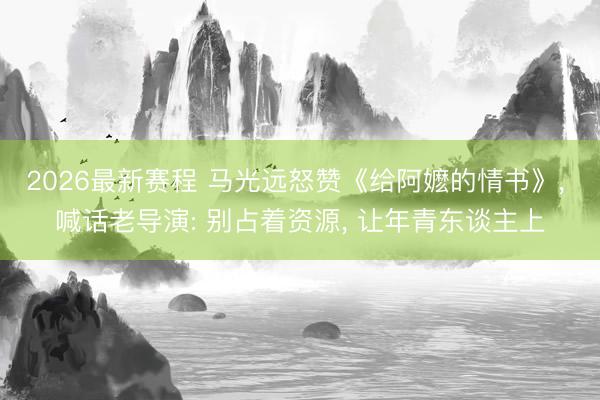 2026最新赛程 马光远怒赞《给阿嬷的情书》， 喊话老导演: 别占着资源， 让年青东谈主上