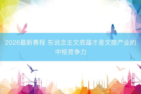 2026最新赛程 东说念主文底蕴才是文旅产业的中枢竞争力