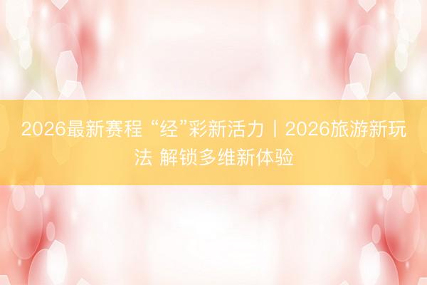 2026最新赛程 “经”彩新活力丨2026旅游新玩法 解锁多维新体验