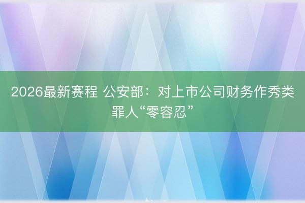 2026最新赛程 公安部：对上市公司财务作秀类罪人“零容忍”