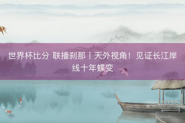 世界杯比分 联播刹那丨天外视角！见证长江岸线十年蝶变