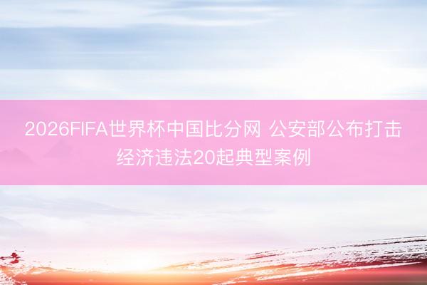 2026FIFA世界杯中国比分网 公安部公布打击经济违法20起典型案例