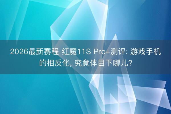 2026最新赛程 红魔11S Pro+测评: 游戏手机的相反化， 究竟体目下哪儿?