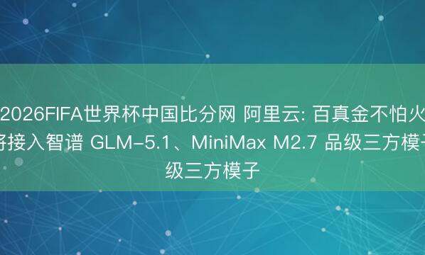 2026FIFA世界杯中国比分网 阿里云: 百真金不怕火将接入智谱 GLM-5.1、MiniMax M2.7 品级三方模子