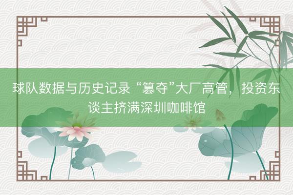 球队数据与历史记录 “篡夺”大厂高管,投资东谈主挤满深圳咖啡馆