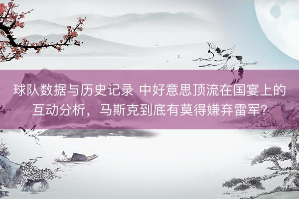 球队数据与历史记录 中好意思顶流在国宴上的互动分析,马斯克到底有莫得嫌弃雷军?