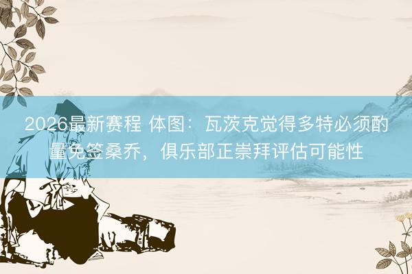 2026最新赛程 体图:瓦茨克觉得多特必须酌量免签桑乔,俱乐部正崇拜评估可能性