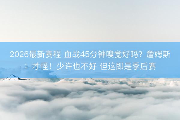 2026最新赛程 血战45分钟嗅觉好吗？詹姆斯：才怪！少许也不好 但这即是季后赛