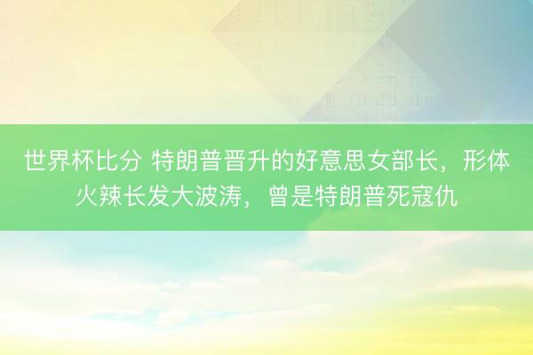 世界杯比分 特朗普晋升的好意思女部长,形体火辣长发大波涛,曾是特朗普死寇仇