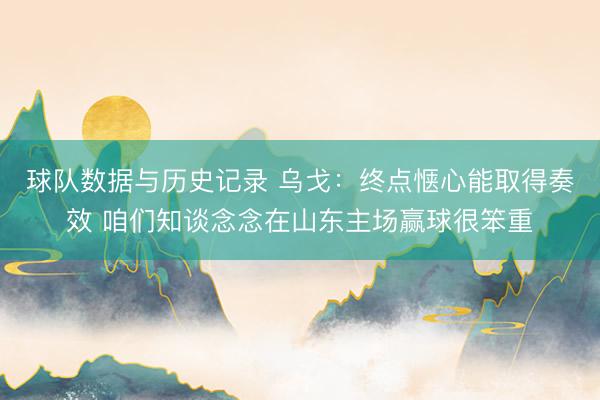 球队数据与历史记录 乌戈：终点惬心能取得奏效 咱们知谈念念在山东主场赢球很笨重