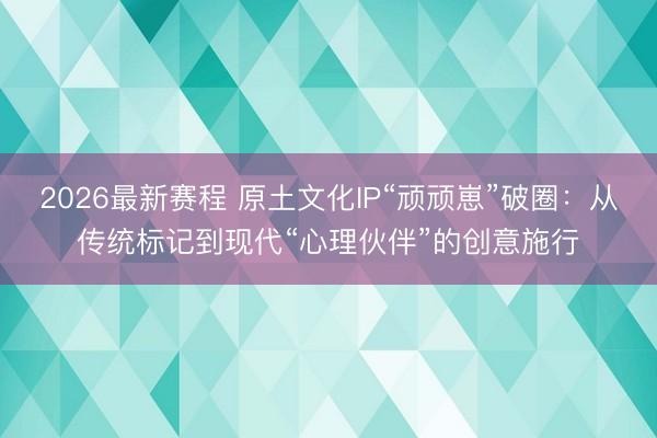 2026最新赛程 原土文化IP“顽顽崽”破圈：从传统标记到现代“心理伙伴”的创意施行