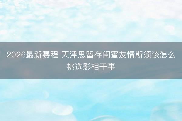 2026最新赛程 天津思留存闺蜜友情斯须该怎么挑选影相干事