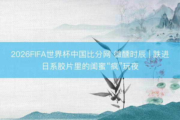 2026FIFA世界杯中国比分网 微醺时辰 | 跌进日系胶片里的闺蜜“疯”玩夜