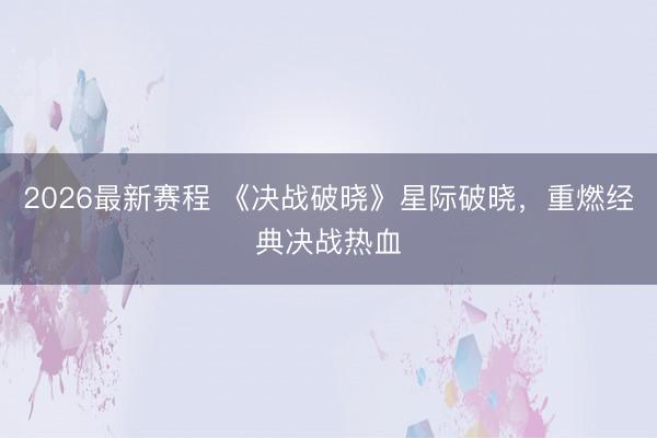 2026最新赛程 《决战破晓》星际破晓，重燃经典决战热血