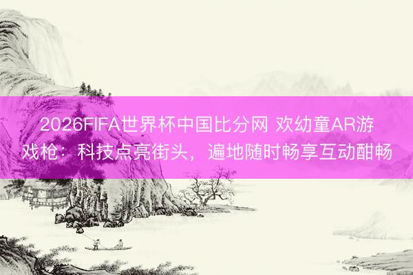 2026FIFA世界杯中国比分网 欢幼童AR游戏枪：科技点亮街头，遍地随时畅享互动酣畅