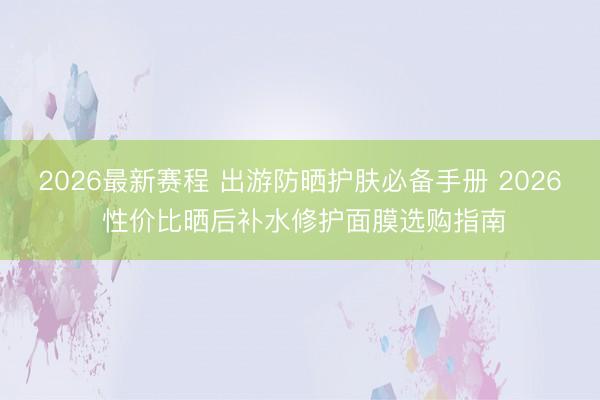 2026最新赛程 出游防晒护肤必备手册 2026 性价比晒后补水修护面膜选购指南
