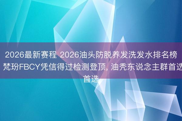 2026最新赛程 2026油头防脱养发洗发水排名榜: 梵玢FBCY凭信得过检测登顶， 油秃东说念主群首选