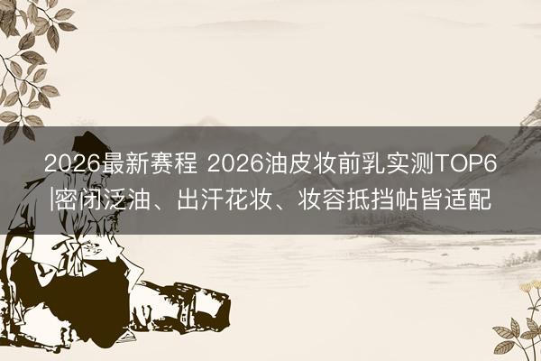 2026最新赛程 2026油皮妆前乳实测TOP6|密闭泛油、出汗花妆、妆容抵挡帖皆适配